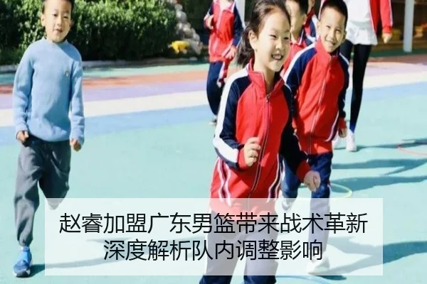 赵睿加盟广东男篮带来战术革新 深度解析队内调整影响